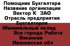 Помощник Бухгалтера › Название организации ­ Вектор К, ЗАО › Отрасль предприятия ­ Бухгалтерия › Минимальный оклад ­ 21 000 - Все города Работа » Вакансии   . Ивановская обл.